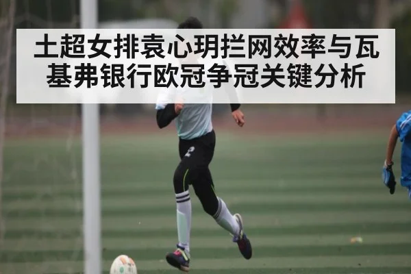 土超女排袁心玥拦网效率与瓦基弗银行欧冠争冠关键分析（Kaiyun）