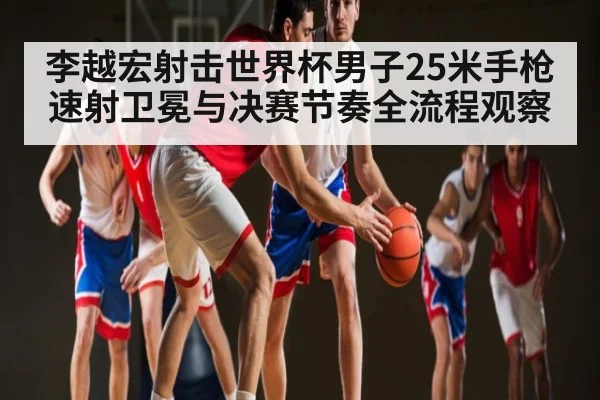 李越宏射击世界杯男子25米手枪速射卫冕与决赛节奏全流程观察 | Kaiyun