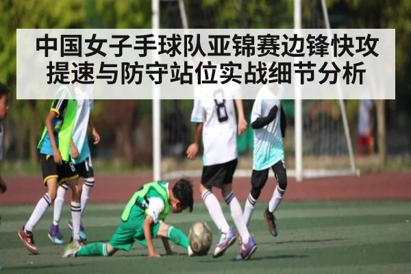 中国女子手球队亚锦赛边锋快攻提速与防守站位实战细节分析 - Kaiyun